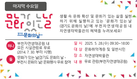 매달 마지막 수요일 문화가 있는 날 생활 속 문화 확산 및 문화가 있는 삶을 실현하기 위해 실행하고 있는 '문화가 있는 날'에 부천자연생태공원 내 자연생태박물관의 혜택을 누려보세요~ 하나 : 부천자연생태공원 내 모든 시설관람료 무료 (2014.7.30.부터 시행) 둘 : ‘문화가 있는 날(경기도 문화의 날ㆍ부천시 문화의 날)' 문화행사 무료 참여 일 시 2025. 5. 28.(수) 09:30~18:00 대 상 문화취약계층 및 일반시민 장 소 자연생태박물관 내 용 무료 관람(부천자연생태공원)