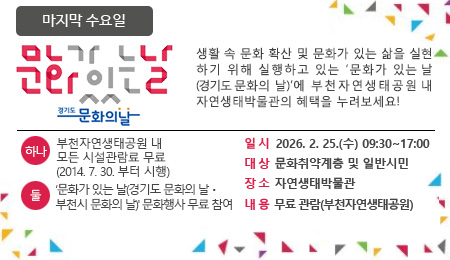 매달 마지막 수요일 문화가 있는 날 생활 속 문화 확산 및 문화가 있는 삶을 실현하기 위해 실행하고 있는 '문화가 있는 날'에 부천자연생태공원 내 자연생태박물관의 혜택을 누려보세요~ 하나 : 부천자연생태공원 내 모든 시설관람료 무료 (2014.7.30.부터 시행) 둘 : ‘문화가 있는 날(경기도 문화의 날ㆍ부천시 문화의 날)' 문화행사 무료 참여 일 시 2026. 2. 25.(수) 09:30~17:00 대 상 문화취약계층 및 일반시민 장 소 자연생태박물관 내 용 무료 관람(부천자연생태공원)