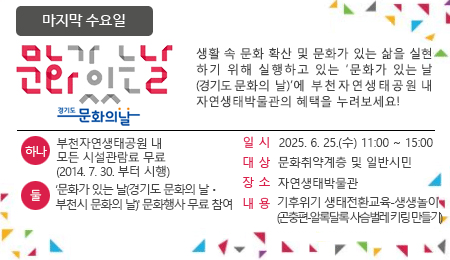 매달 마지막 수요일 문화가 있는 날 생활 속 문화 확산 및 문화가 있는 삶을 실현하기 위해 실행하고 있는 '문화가 있는 날'에 부천자연생태공원 내 자연생태박물관의 혜택을 누려보세요~ 하나 : 부천자연생태공원 내 모든 시설관람료 무료 (2014.7.30.부터 시행) 둘 : ‘문화가 있는 날(경기도 문화의 날ㆍ부천시 문화의 날)' 문화행사 무료 참여 일시 : 2025. 6. 25.(수) 11:00 ~ 15:00 대상 : 문화취약계층 및 일반시민 장소 : 자연생태박물관 내용 : 기후위기 생태전환교육-생생놀이 (곤충편-알록달록 사슴벌레 키링 만들기)