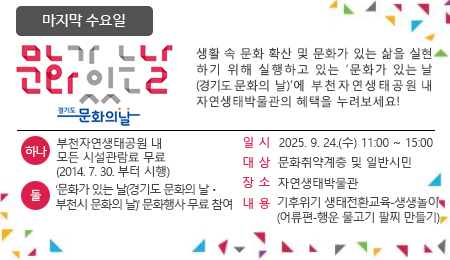 매달 마지막 수요일 문화가 있는 날 생활 속 문화 확산 및 문화가 있는 삶을 실현하기 위해 실행하고 있는 '문화가 있는 날'에 부천자연생태공원 내 자연생태박물관의 혜택을 누려보세요~ 하나 : 부천자연생태공원 내 모든 시설관람료 무료 (2014.7.30.부터 시행) 둘 : ‘문화가 있는 날(경기도 문화의 날ㆍ부천시 문화의 날)' 문화행사 무료 참여 일시 : 2025. 9. 24.(수) 11:00 ~ 15:00 대상 : 문화취약계층 및 일반시민 장소 : 자연생태박물관 내용 : 기후위기 생태전환교육-생생놀이 (어류편-행운 물고기 팔찌 만들기)