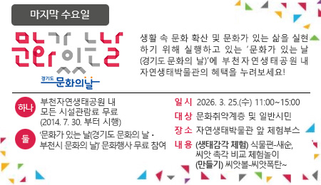 매달 마지막 수요일 문화가 있는 날 생활 속 문화 확산 및 문화가 있는 삶을 실현하기 위해 실행하고 있는 '문화가 있는 날'에 부천자연생태공원 내 자연생태박물관의 혜택을 누려보세요~ 하나 : 부천자연생태공원 내 모든 시설관람료 무료 (2014.7.30.부터 시행) 둘 : ‘문화가 있는 날(경기도 문화의 날ㆍ부천시 문화의 날)' 문화행사 무료 참여 일시 2026. 3. 25.(수) 11:00 ~ 15:00 대상 문화취약계층 및 일반시민 장소 자연생태박물관 앞 체험부스 내용 (생태감각 체험) 식물편-새순, 씨앗 촉각 비교 체험놀이 (만들기) 씨앗볼-씨앗폭탄~